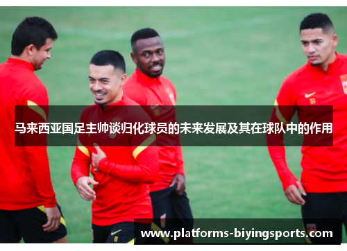 马来西亚国足主帅谈归化球员的未来发展及其在球队中的作用